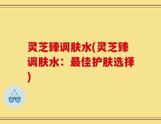 灵芝臻调肤水(灵芝臻调肤水：最佳护肤选择)
