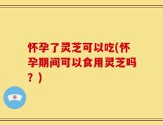怀孕了灵芝可以吃(怀孕期间可以食用灵芝吗？)