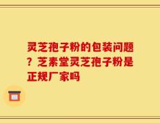 灵芝孢子粉的包装问题？芝素堂灵芝孢子粉是正规厂家吗