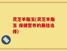 灵芝羊脂玉(灵芝羊脂玉 保健营养的最佳选择)