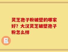 灵芝孢子粉破壁的哪家好？大汉灵芝破壁孢子粉怎么样