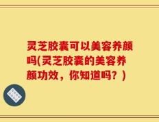 灵芝胶囊可以美容养颜吗(灵芝胶囊的美容养颜功效，你知道吗？)