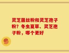 灵芝菌丝粉和灵芝孢子粉？冬虫夏草、灵芝孢子粉，哪个更好