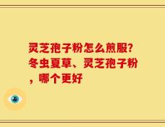 灵芝孢子粉怎么煎服？冬虫夏草、灵芝孢子粉，哪个更好
