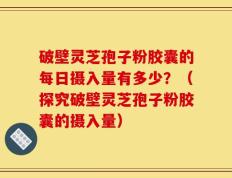 破壁灵芝孢子粉胶囊的每日摄入量有多少？（探究破壁灵芝孢子粉胶囊的摄入量）
