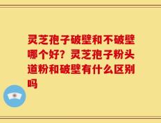 灵芝孢子破壁和不破壁哪个好？灵芝孢子粉头道粉和破壁有什么区别吗