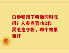 白参和孢子粉能同时吃吗？人参皂苷rh2和灵芝孢子粉，哪个效果更好