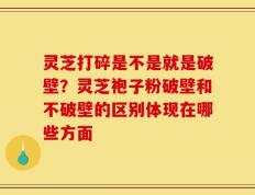 灵芝打碎是不是就是破壁？灵芝袍子粉破壁和不破壁的区别体现在哪些方面