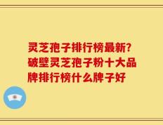 灵芝孢子排行榜最新？破壁灵芝孢子粉十大品牌排行榜什么牌子好