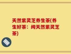 天然紫灵芝养生茶(养生好茶：纯天然紫灵芝茶)