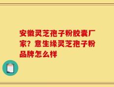安徽灵芝孢子粉胶囊厂家？意生缘灵芝孢子粉品牌怎么样
