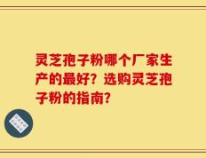 灵芝孢子粉哪个厂家生产的最好？选购灵芝孢子粉的指南？