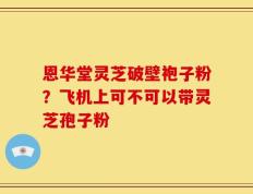 恩华堂灵芝破壁袍子粉？飞机上可不可以带灵芝孢子粉