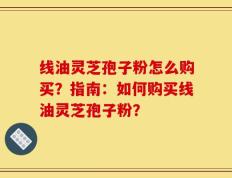 线油灵芝孢子粉怎么购买？指南：如何购买线油灵芝孢子粉？
