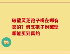 破壁灵芝孢子粉在哪有卖的？灵芝孢子粉破壁哪能买到真的