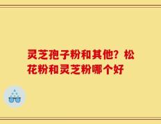 灵芝孢子粉和其他？松花粉和灵芝粉哪个好