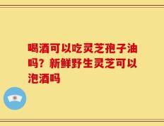 喝酒可以吃灵芝孢子油吗？新鲜野生灵芝可以泡酒吗