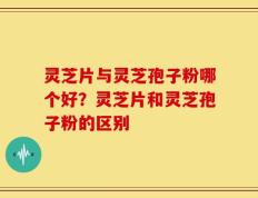 灵芝片与灵芝孢子粉哪个好？灵芝片和灵芝孢子粉的区别