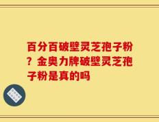 百分百破壁灵芝孢子粉？金奥力牌破壁灵芝孢子粉是真的吗