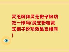 灵芝粉和灵芝袍子粉功效一样吗(灵芝粉和灵芝袍子粉功效是否相同)