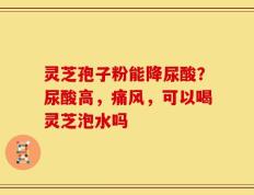 灵芝孢子粉能降尿酸？尿酸高，痛风，可以喝灵芝泡水吗