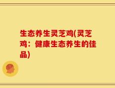 生态养生灵芝鸡(灵芝鸡：健康生态养生的佳品)
