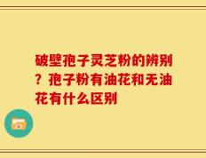 破壁孢子灵芝粉的辨别？孢子粉有油花和无油花有什么区别