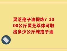 灵芝孢子油提炼？1000公斤灵芝萃体可取出多少公斤纯孢子油