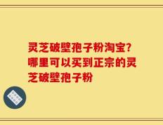 灵芝破壁孢子粉淘宝？哪里可以买到正宗的灵芝破壁孢子粉