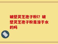 破壁灵芝孢子粉l？破壁灵芝孢子粉是溶于水的吗