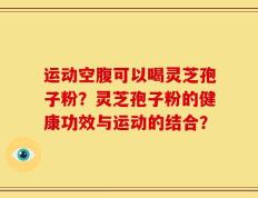 运动空腹可以喝灵芝孢子粉？灵芝孢子粉的健康功效与运动的结合？