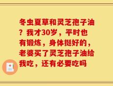 冬虫夏草和灵芝孢子油？我才30岁，平时也有锻炼，身体挺好的，老婆买了灵芝孢子油给我吃，还有必要吃吗
