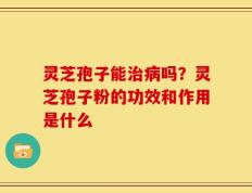 灵芝孢子能治病吗？灵芝孢子粉的功效和作用是什么