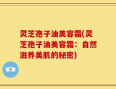 灵芝孢子油美容霜(灵芝孢子油美容霜：自然滋养美肌的秘密)