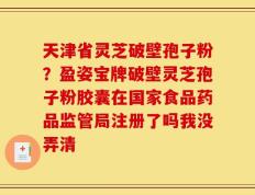 天津省灵芝破壁孢子粉？盈姿宝牌破壁灵芝孢子粉胶囊在国家食品药品监管局注册了吗我没弄清