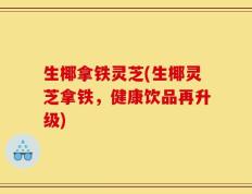 生椰拿铁灵芝(生椰灵芝拿铁，健康饮品再升级)