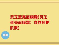 灵芝蛋壳面膜霜(灵芝蛋壳面膜霜：自然呵护肌肤)