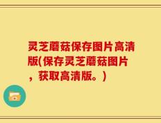 灵芝蘑菇保存图片高清版(保存灵芝蘑菇图片，获取高清版。)