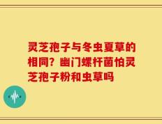 灵芝孢子与冬虫夏草的相同？幽门螺杆菌怕灵芝孢子粉和虫草吗