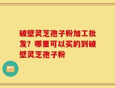 破壁灵芝孢子粉加工批发？哪里可以买的到破壁灵芝孢子粉