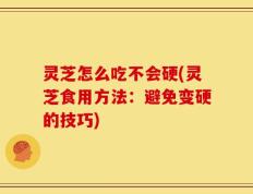 灵芝怎么吃不会硬(灵芝食用方法：避免变硬的技巧)