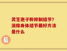 灵芝孢子粉抑制结节？消除身体结节最好方法是什么