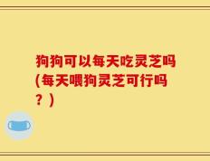 狗狗可以每天吃灵芝吗(每天喂狗灵芝可行吗？)
