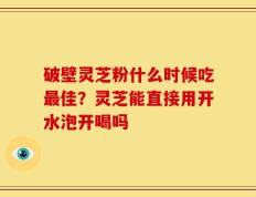 破壁灵芝粉什么时候吃最佳？灵芝能直接用开水泡开喝吗
