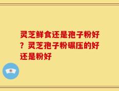 灵芝鲜食还是孢子粉好？灵芝孢子粉碾压的好还是粉好
