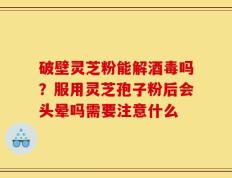 破壁灵芝粉能解酒毒吗？服用灵芝孢子粉后会头晕吗需要注意什么