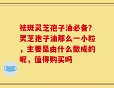 祛斑灵芝孢子油必备？灵芝孢子油那么一小粒，主要是由什么做成的呢，值得购买吗