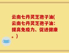 云南七丹灵芝孢子油(云南七丹灵芝孢子油：提高免疫力、促进健康。)