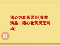猪心炖北芪灵芝(养生汤品：猪心北芪灵芝炖汤)