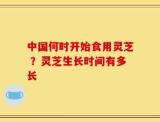 中国何时开始食用灵芝 ？灵芝生长时间有多长